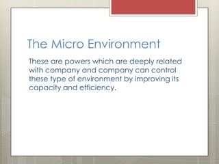 The Micro Environment
These are powers which are deeply related
with company and company can control
these type of environment by improving its
capacity and efficiency.
 