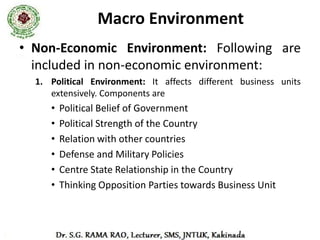 Macro Environment
2. Socio-Cultural Environment
   – Influence exercised by social and cultural factors, not within
      the control of business, is known as Socio-Cultural
      Environment.
   – These factors include: attitude of people to work, family
      system, caste system, religion, education, marriage etc.
3. Technological Environment
   – A systematic application of scientific knowledge to practical
      task is known as technology.
   – Everyday there has been vast changes in products, services,
      lifestyles and living conditions, these changes must be analysed
      by every business unit and should adapt these changes.
 