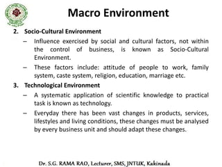 Macro Environment
4. Natural Environment
  – It includes natural resources, weather, climatic conditions,
    port facilities, topographical factors such as soil, sea, rivers,
    rainfall etc.
  – Every business unit must look for these factors before
    choosing the location for their business.
5. Demographic Environment
  – It is a study of perspective of population i.e. its size,
    standard of living, growth rate, age-sex composition, family
    size, income level (upper level, middle level and lower
    level), education level etc.
  – Every business unit must see these features of population
    and recognize their various needs and produce accordingly.
 