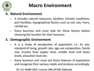 Macro Environment
6. International Environment
  – It is particularly important for industries directly
     depending on import or exports.
  – The factors that affect the business are
    • Globalization
    • Liberalization
    • Foreign business policies
    • Cultural exchange
 