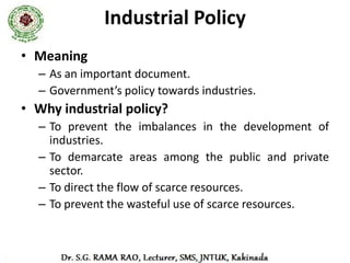 Industrial Policy
• It indicated the respective roles of the public,
  private, joint and cooperative sectors; small,
  medium and large scale industries and
  underlined the national priorities and the
  economic development strategy.
• It also expressed government’s policy towards,
  foreign capital and technology, labour policy,
  tariff policy etc., in respect of the industrial
  sector.
 
