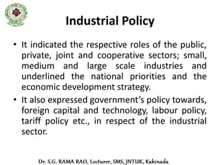 Industrial Policy
• Government’s policy towards industries.
• The industrial development, and thereby the
  economic development to a very significant
  extent, has been guided, regulated and
  promoted by the industrial policy.
 