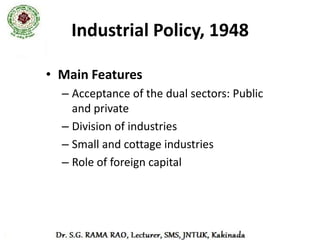 Industrial Policy, 1948
I.   Industry where central had monopoly
    – Arms and ammunition
    – Atomic energy
    – Rail transport
II. Mixed sector
    – Coal
    – Iron and Steel
    – Aircraft manufacture
    – Shipbuilding
    – Manufacture of telephone, telegraph and wireless
       apparatus, excluding radio receiving set
    – Mineral oils
                                                 Contd …
 