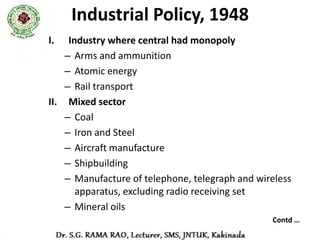 Industrial Policy, 1948
III. The field of government control
• Salt                                •   Rubber manufactures
• Automobiles and tractors            •   Power and industrial alcohol
• Prime movers
                                      •   Cotton and woolen textiles
• Electric engineering
• Other heavy machinery               •   Cement
• Machine tools                       •   Sugar
• Heavy chemicals, fertilizers        •   Paper and Newsprint
  and pharmaceuticals and
  drugs                               •   Air and Sea transport
• Electro-chemical industries         •   Minerals
• Non-ferrous metals                  •   Industries related to defense
IV. The field of the private enterprise
• All other industries which are not included in those three categories,
  were left open to private sector
 