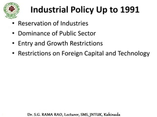 Industrial Policy, 1991
• Objectives of the policy

   – To maintain the sustained growth in productivity.

   – To achieve optimum utilization of human resources.

   – To attain the international competitiveness.

   – To enhance gainful employment.

   – To abolish the monopoly of any sector in any field of
     manufacture except on strategic or security ground.
 