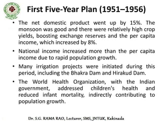 Second Five-Year Plan (1956–1961)
• The second five-year plan focused on industry,
  especially heavy industry.
• The Second plan, particularly in the development of the
  public sector.
• The plan followed the Mahalanobis model, an economic
  development          model      developed     by       the
  Indian statistician Prasanta Chandra Mahalanobis in 1953.
• The plan attempted to determine the optimal allocation of
  investment between productive sectors in order to
  maximise long-run economic growth.
• The plan assumed a closed economy in which the main
  trading activity would be centered on importing capital
  goods.
 