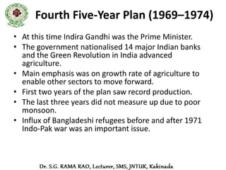 Fifth Five-Year Plan (1974-79)
• The fifth plan was prepared and launched by D.D. Dhar.
• It proposed to achieve two main objectives:
   – removal of poverty (Garibi Hatao) and
   – attainment of self reliance
• Promotion of high rate of growth, better distribution of income and
  significant growth in the domestic rate of savings were seen as key
  instruments
• The plan was terminated in 1978 (instead of 1979) when Janta Party
  Govt. rose to power.
• Rolling Plan (1978 - 80)
   – There were 2 Sixth Plans. Janta Govt. put forward a plan for 1978-
     1983.
   – However, the government lasted for only 2 years.
   – Congress Govt. returned to power in 1980 and launched a different
     plan.
 
