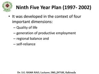 Objectives of the Ninth Five Year Plan
• to prioritize agricultural sector and emphasize on the rural
  development
• to generate adequate employment opportunities and promote
  poverty reduction
• to stabilize the prices in order to accelerate the growth rate of the
  economy
• to ensure food and nutritional security.
• to provide for the basic infrastructural facilities like education for
  all, safe drinking water, primary health care, transport, energy
• to check the growing population increase
• to encourage social issues like women empowerment, conservation
  of certain benefits for the Special Groups of the society
• to create a liberal market for increase in private investments
 