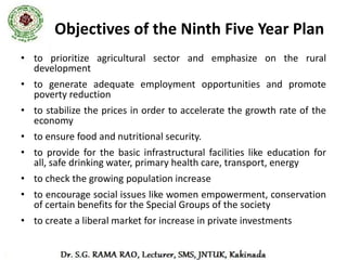 Tenth Five Year Plan (2002 - 2007)
• Attain 8% GDP growth per year. Achieved
  7.7%
• Reduction of poverty ratio by 5 percentage
  points by 2007.
• Providing      gainful     and     high-quality
  employment at least to the addition to the
  labour force.
• Reduction in gender gaps in literacy and wage
  rates by at least 50% by 2007.
 