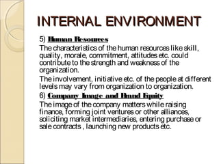 INTERNAL ENVIRONMENTINTERNAL ENVIRONMENT
5) Human Resources
Thecharacteristicsof thehuman resourceslikeskill,
quality, morale, commitment, attitudesetc. could
contributeto thestrength and weaknessof the
organization.
Theinvolvement, initiativeetc. of thepeopleat different
levelsmay vary from organization to organization.
6) Company Image and Brand Equity
Theimageof thecompany matterswhileraising
finance, forming joint venturesor other alliances,
soliciting market intermediaries, entering purchaseor
salecontracts, launching new productsetc.
 