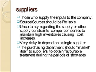 supplierssuppliers
Thosewho supply theinputsto thecompany.
Source/Sourcesshould beReliable
Uncertainty regarding thesupply or other
supply constraints compel companiesto
maintain high inventoriescausing cost
increases.
Very risky to depend on asinglesupplier
Thepurchasing department should “market”
itself to suppliers, to obtain favourable
treatment during theperiodsof shortages.
 