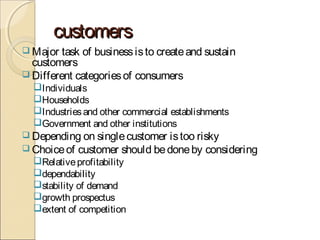 customerscustomers
 Major task of businessisto createand sustain
customers
 Different categoriesof consumers
Individuals
Households
Industriesand other commercial establishments
Government and other institutions
 Depending on singlecustomer istoo risky
 Choiceof customer should bedoneby considering
Relativeprofitability
dependability
stability of demand
growth prospectus
extent of competition
 
