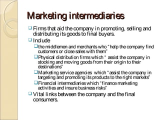 Marketing intermediariesMarketing intermediaries
 Firmsthat aid thecompany in promoting, selling and
distributing itsgoodsto final buyers.
 Include
themiddlemen and merchantswho “help thecompany find
customersor closesaleswith them”
Physical distribution firmswhich “ assist thecompany in
stocking and moving goodsfrom their origin to their
destinations”
Marketing serviceagencies which “assist thecompany in
targeting and promoting itsproductsto theright markets”
Financial intermediarieswhich “financemarketing
activitiesand insurebusinessrisks”
 Vital linksbetween thecompany and thefinal
consumers.
 