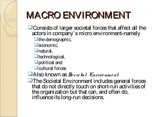 MACRO ENVIRONMENTMACRO ENVIRONMENT
Consistsof larger societal forcesthat affect all the
actorsin company’smicro environment-namely
thedemographic,
economic,
natural,
technological,
political and
cultural forces
Also known asSo cietal Enviro nment
TheSocietal Environment includesgeneral forces
that do not directly touch on short-run activitiesof
theorganization but that can, and often do,
influenceitslong-run decisions.
 