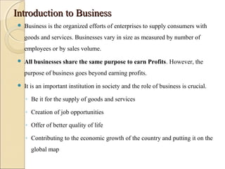 Introduction to BusinessIntroduction to Business
 Business is the organized efforts of enterprises to supply consumers with
goods and services. Businesses vary in size as measured by number of
employees or by sales volume.
 All businesses share the same purpose to earn Profits. However, the
purpose of business goes beyond earning profits.
 It is an important institution in society and the role of business is crucial.
◦ Be it for the supply of goods and services
◦ Creation of job opportunities
◦ Offer of better quality of life
◦ Contributing to the economic growth of the country and putting it on the
global map
 