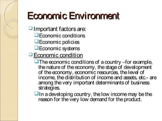 Economic EnvironmentEconomic Environment
Important factorsare:
Economic conditions
Economic policies
Economic systems
Economic condition
Theeconomic conditionsof acountry –for example,
thenatureof theeconomy, thestageof development
of theeconomy, economic resources, thelevel of
income, thedistribution of incomeand assets, etc.- are
among thevery important determinantsof business
strategies.
In adeveloping country, thelow incomemay bethe
reason for thevery low demand for theproduct.
 