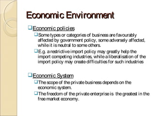 Economic EnvironmentEconomic Environment
Economic policies
Sometypesor categoriesof businessarefavourably
affected by government policy, someadversely affected,
whileit isneutral to someothers.
E.g. arestrictiveimport policy may greatly help the
import competing industries, whilealiberalisation of the
import policy may createdifficultiesfor such industries
Economic System
Thescopeof theprivatebusinessdependson the
economic system.
Thefreedom of theprivateenterpriseis thegreatest in the
freemarket economy.
 