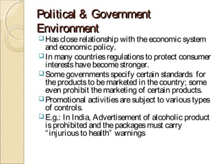 Political & GovernmentPolitical & Government
EnvironmentEnvironment
Hascloserelationship with theeconomic system
and economic policy.
In many countriesregulationsto protect consumer
interestshavebecomestronger.
Somegovernmentsspecify certain standards for
theproductsto bemarketed in thecountry; some
even prohibit themarketing of certain products.
Promotional activitiesaresubject to varioustypes
of controls.
E.g.: In India, Advertisement of alcoholic product
isprohibited and thepackagesmust carry
“injuriousto health” warnings
 