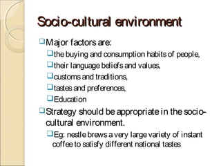 Socio-cultural environmentSocio-cultural environment
Major factorsare:
thebuying and consumption habitsof people,
their languagebeliefsand values,
customsand traditions,
tastesand preferences,
Education
Strategy should beappropriatein thesocio-
cultural environment.
Eg: nestlebrewsavery largevariety of instant
coffeeto satisfy different national tastes
 
