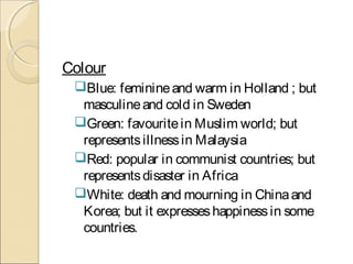 Colour
Blue: feminineand warm in Holland ; but
masculineand cold in Sweden
Green: favouritein Muslim world; but
representsillnessin Malaysia
Red: popular in communist countries; but
representsdisaster in Africa
White: death and mourning in Chinaand
Korea; but it expresseshappinessin some
countries.
 