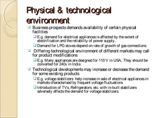 Physical & technologicalPhysical & technological
environmentenvironment
 Businessprospectsdemandsavailability of certain physical
facilities
E.g. demand for electrical appliancesisaffected by theextent of
electrification and thereliability of power supply.
Demand for LPG stovesdepend on rateof growth of gasconnections
 Differing technological environment of different marketsmay call
for product modifications
E.g. Many appliancesaredesigned for 110 V in USA. They should be
converted for 240v in India
 Technological developmentsmay increaseor decreasethedemand
for someexisting products
E.g. voltagestabilizers help increasein saleof electrical appliancesin
marketscharacterised by frequent voltagefluctuations
Introduction of TVs, Refrigerators, etc. with in-built stabilizers
adversely affectsthedemand for voltagestabilizers.
 