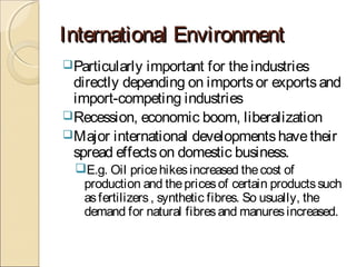 International EnvironmentInternational Environment
Particularly important for theindustries
directly depending on importsor exportsand
import-competing industries
Recession, economic boom, liberalization
Major international developmentshavetheir
spread effectson domestic business.
E.g. Oil pricehikesincreased thecost of
production and thepricesof certain productssuch
asfertilizers, synthetic fibres. So usually, the
demand for natural fibresand manuresincreased.
 