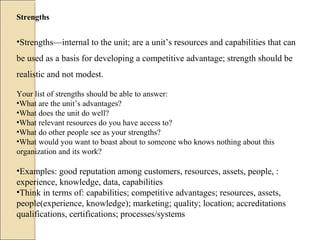 Strengths
•Strengths—internal to the unit; are a unit’s resources and capabilities that can
be used as a basis for developing a competitive advantage; strength should be
realistic and not modest.
Your list of strengths should be able to answer:
•What are the unit’s advantages?
•What does the unit do well?
•What relevant resources do you have access to?
•What do other people see as your strengths?
•What would you want to boast about to someone who knows nothing about this
organization and its work?
•Examples: good reputation among customers, resources, assets, people, :
experience, knowledge, data, capabilities
•Think in terms of: capabilities; competitive advantages; resources, assets,
people(experience, knowledge); marketing; quality; location; accreditations
qualifications, certifications; processes/systems
 