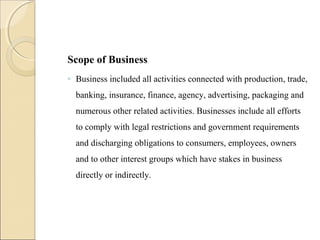 Scope of Business
◦ Business included all activities connected with production, trade,
banking, insurance, finance, agency, advertising, packaging and
numerous other related activities. Businesses include all efforts
to comply with legal restrictions and government requirements
and discharging obligations to consumers, employees, owners
and to other interest groups which have stakes in business
directly or indirectly.
 