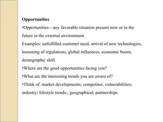 Opportunities
•Opportunities—any favorable situation present now or in the
future in the external environment.
Examples: unfulfilled customer need, arrival of new technologies,
loosening of regulations, global influences, economic boom,
demographic shift.
•Where are the good opportunities facing you?
•What are the interesting trends you are aware of?
•Think of: market developments; competitor; vulnerabilities;
industry/ lifestyle trends;; geographical; partnerships
 