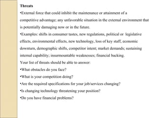 Threats
•External force that could inhibit the maintenance or attainment of a
competitive advantage; any unfavorable situation in the external environment that
is potentially damaging now or in the future.
•Examples: shifts in consumer tastes, new regulations, political or legislative
effects, environmental effects, new technology, loss of key staff, economic
downturn, demographic shifts, competitor intent; market demands; sustaining
internal capability; insurmountable weaknesses; financial backing.
Your list of threats should be able to answer:
•What obstacles do you face?
•What is your competition doing?
•Are the required specifications for your job/services changing?
•Is changing technology threatening your position?
•Do you have financial problems?
 