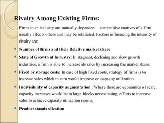 Rivalry Among Existing Firms:
Firms in an industry are mutually dependent – competitive motives of a firm
usually affects others and may be retaliated. Factors influencing the intensity of
rivalry are:
 Number of firms and their Relative market share
 State of Growth of Industry: In stagnant, declining and slow growth
industries, a firm is able to increase its sales by increasing the market share.
 Fixed or storage costs: In case of high fixed costs, strategy of firms is to
increase sales which in turn would improve on capacity utilization.
 Indivisibility of capacity augmentation : Where there are economies of scale,
capacity increases would be in large blocks necessitating, efforts to increase
sales to achieve capacity utilization norms.
 Product standardization
 