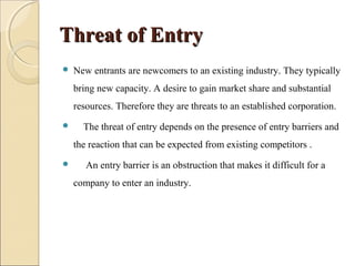 Threat of EntryThreat of Entry
 New entrants are newcomers to an existing industry. They typically
bring new capacity. A desire to gain market share and substantial
resources. Therefore they are threats to an established corporation.
 The threat of entry depends on the presence of entry barriers and
the reaction that can be expected from existing competitors .
 An entry barrier is an obstruction that makes it difficult for a
company to enter an industry.
 