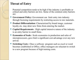 Threat of Entry
Potential competition tends to be high if the industry is profitable or
critical and entry barriers are low. Some of the common entry barriers
are:
 Government Policy: Government can limit entry into industry
through licensing requirements by restricting access to raw materials.
 Product Differentiation: Characterized by brand image, customer
loyalty etc. may deter new firms from entering the market.
 Capital Requirements : High capital intensive nature of the industry
is an entry barrier to small firms .
 Economies of Scale : Scale economies in production and sales of
microprocessors, gave Intel a significant cost advantage over any new
arrival.
 Switching Costs : Once a software program such as excel or word
becomes established in Office, office managers are reluctant to switch
to a new program because of high training costs.
 