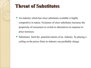 Threat of SubstitutesThreat of Substitutes
 An industry which has close substitutes available is highly
competitive in nature. Existence of close substitutes increases the
propensity of consumers to switch to alternatives in response to
price increases.
 Substitutes limit the potential returns of an industry by placing a
ceiling on the prices firms in industry can profitably charge.
 