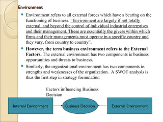 EnvironmentEnvironment
 Environment refers to all external forces which have a bearing on the
functioning of business. ”Environment are largely if not totally
external, and beyond the control of individual industrial enterprises
and their management. These are essentially the givers within which
firms and their managements must operate in a specific country and
they vary, from country to country”.
 However, the term business environment refers to the External
Factors. The external environment has two components ie business
opportunities and threats to business.
 Similarly, the organizational environment has two components ie.
strengths and weaknesses of the organization. A SWOT analysis is
thus the first step in strategy formulation
Business DecisionInternal Environment External Environment
Factors influencing Business
Decision
 
