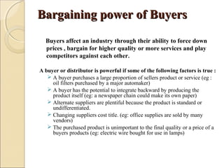 Bargaining power of BuyersBargaining power of Buyers
Buyers affect an industry through their ability to force down
prices , bargain for higher quality or more services and play
competitors against each other.
A buyer or distributor is powerful if some of the following factors is true :
 A buyer purchases a large proportion of sellers product or service (eg :
oil filters purchased by a major automaker)
 A buyer has the potential to integrate backward by producing the
product itself (eg: a newspaper chain could make its own paper)
 Alternate suppliers are plentiful because the product is standard or
undifferentiated.
 Changing suppliers cost title. (eg: office supplies are sold by many
vendors)
 The purchased product is unimportant to the final quality or a price of a
buyers products (eg: electric wire bought for use in lamps)
 
