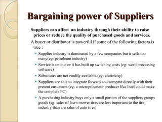 Bargaining power of SuppliersBargaining power of Suppliers
Suppliers can affect an industry through their ability to raise
prices or reduce the quality of purchased goods and services.
A buyer or distributor is powerful if some of the following factors is
true :
 Supplier industry is dominated by a few companies but it sells too
many(eg: petroleum industry)
 Service is unique or it has built up switching costs (eg: word processing
software)
 Substitutes are not readily available (eg: electricity)
 Suppliers are able to integrate forward and compete directly with their
present customers (eg: a microprocessor producer like Intel could make
the complete PC)
 A purchasing industry buys only a small portion of the suppliers groups
goods (eg: sales of lawn mower tires are less important to the tire
industry than are sales of auto tires)
 