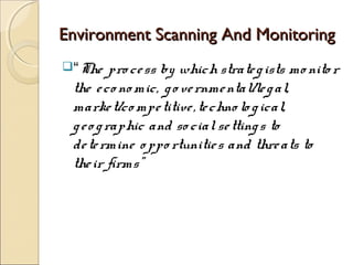 Environment Scanning And MonitoringEnvironment Scanning And Monitoring
“The pro cess by which strategists mo nito r
the eco no mic, go vernmental/legal,
market/co mpetitive,techno lo gical,
geo graphic and so cialsettings to
determine o ppo rtunities and threats to
their firms”
 