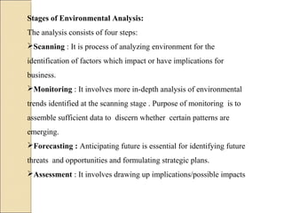 Stages of Environmental Analysis:
The analysis consists of four steps:
Scanning : It is process of analyzing environment for the
identification of factors which impact or have implications for
business.
Monitoring : It involves more in-depth analysis of environmental
trends identified at the scanning stage . Purpose of monitoring is to
assemble sufficient data to discern whether certain patterns are
emerging.
Forecasting : Anticipating future is essential for identifying future
threats and opportunities and formulating strategic plans.
Assessment : It involves drawing up implications/possible impacts
 