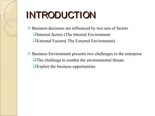 INTRODUCTIONINTRODUCTION
 Business decisions are influenced by two sets of factors
Internal factors (The Internal Environment
External Factors( The External Environment)
 Business Environment presents two challenges to the enterprise
The challenge to combat the environmental threats
Exploit the business opportunities
 