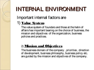 INTERNAL ENVIRONMENTINTERNAL ENVIRONMENT
Important internal factorsare
1) Value System
Thevaluesystem of foundersand thoseat thehelm of
affairshasimportant bearing on thechoiceof business, the
mission and objectives of theorganization, business
policiesand practices.
2) Mission and Objectives
Thebusinessdomain of thecompany , priorities, direction
of development, businessphilosophy, businesspolicy etc.
areguided by themission and objectivesof thecompany.
 
