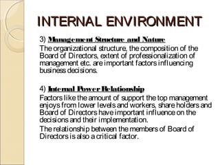 INTERNAL ENVIRONMENTINTERNAL ENVIRONMENT
3) Management Structure and Nature
Theorganizational structure, thecomposition of the
Board of Directors, extent of professionalization of
management etc. areimportant factorsinfluencing
businessdecisions.
4) Internal PowerRelationship
Factorsliketheamount of support thetop management
enjoysfrom lower levelsand workers, shareholdersand
Board of Directorshaveimportant influenceon the
decisionsand their implementation.
Therelationship between themembersof Board of
Directorsisalso acritical factor.
 