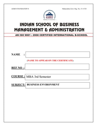 AEREN FOUNDATION’S Maharashtra Govt. Reg. No.: F-11724
NAME :
(NAME TO APPEAR ON THE CERTIFICATE)
REF NO :
COURSE :
SUBJECT:
AN ISO 9001 : 2008 CERTIFIED INTERNATIONAL B-SCHOOL
MBA 3rd Semester
BUSINESS ENVIRONMENT
 