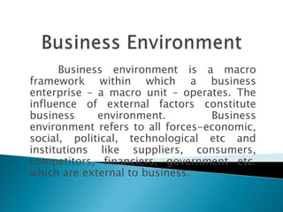 Business environment is a macro 
framework within which a business 
enterprise – a macro unit – operates. The 
influence of external factors constitute 
business environment. Business 
environment refers to all forces-economic, 
social, political, technological etc and 
institutions like suppliers, consumers, 
competitors, financiers, government etc. 
which are external to business. 
 