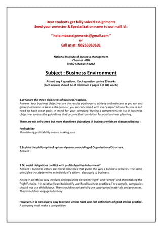 Dear students get fully solved assignments
Send your semester & Specialization name to our mail id :
“ help.mbaassignments@gmail.com ”
or
Call us at : 08263069601
National Institute of Business Management
Chennai - 020
THIRD SEMESTER MBA
Subject : Business Environment
Attend any 4 questions. Each question carries 25 marks
(Each answer should be of minimum 2 pages / of 300 words)
1.What are the three objectives of Business? Explain.
Answer:Your businessobjectives are the results you hope to achieve and maintain as you run and
grow yourbusiness.Asanentrepreneur,youare concerned with every aspect of your business and
need to have clear goals in mind for your company. Having a comprehensive list of business
objectives creates the guidelines that become the foundation for your business planning.
There are not only three but more than three objectives of business which are discussed below :
Profitability
Maintaining profitability means making sure
2.Explain the philosophy of system dynamics modeling of Organizational Structure.
Answer :
3.Do social obligations conflict with profit objective in business?
Answer : Business ethics are moral principles that guide the way a business behaves. The same
principles that determine an individual”s actions also apply to business.
Actingin an ethical way involves distinguishing between “right” and “wrong” and then making the
“right” choice.Itis relativelyeasytoidentify unethical business practices. For example, companies
should not use child labour. They should not unlawfully use copyrighted materials and processes.
They should not engage in bribery.
However, it is not always easy to create similar hard-and-fast definitions of good ethical practice.
A company must make a competitive
 