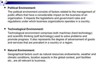  Political Environment:
The political environment consists of factors related to the management of
public affairs that have a considerable impact on the business of an
organization. It impacts the legislations and government rules and
regulations under which business organizations operates in a country.
 Technological Environment:
Technological environment comprises both machines (hard technology)
and scientific thinking (soft technology) used to solve problems and
promote progress. It also represents the degree of advancement of goods
and services that are prevalent in a country or a region.
 Natural Environment:
Geographical factors such as natural resources endowments, weather and
climatic conditions, location aspects in the global context, port facilities
etc., are all relevant to business.
 