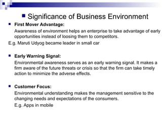  Significance of Business Environment
 First Mover Advantage:
Awareness of environment helps an enterprise to take advantage of early
opportunities instead of loosing them to competitors.
E.g. Maruti Udyog became leader in small car
 Early Warning Signal:
Environmental awareness serves as an early warning signal. It makes a
firm aware of the future threats or crisis so that the firm can take timely
action to minimize the adverse effects.
 Customer Focus:
Environmental understanding makes the management sensitive to the
changing needs and expectations of the consumers.
E.g. Apps in mobile
 
