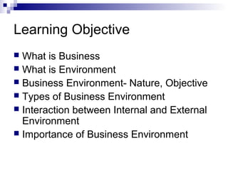 Learning Objective
 What is Business
 What is Environment
 Business Environment- Nature, Objective
 Types of Business Environment
 Interaction between Internal and External
Environment
 Importance of Business Environment
 