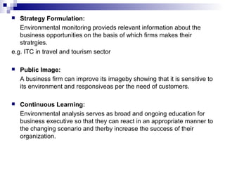  Strategy Formulation:
Environmental monitoring provieds relevant information about the
business opportunities on the basis of which firms makes their
stratrgies.
e.g. ITC in travel and tourism sector
 Public Image:
A business firm can improve its imageby showing that it is sensitive to
its environment and responsiveas per the need of customers.
 Continuous Learning:
Environmental analysis serves as broad and ongoing education for
business executive so that they can react in an appropriate manner to
the changing scenario and therby increase the success of their
organization.
 