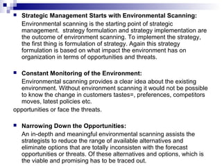  Strategic Management Starts with Environmental Scanning:
Environmental scanning is the starting point of strategic
management. strategy formulation and strategy implementation are
the outcome of environment scanning. To implement the strategy,
the first thing is formulation of strategy. Again this strategy
formulation is based on what impact the environment has on
organization in terms of opportunities and threats.
 Constant Monitoring of the Environment:
Environmental scanning provides a clear idea about the existing
environment. Without environment scanning it would not be possible
to know the change in customers tastes=, preferences, competitors
moves, latest policies etc.
opportunities or face the threats.
 Narrowing Down the Opportunities:
An in-depth and meaningful environmental scanning assists the
strategists to reduce the range of available alternatives and
eliminate options that are totally inconsisten with the forecast
opportunities or threats. Of these alternatives and options, which is
the viable and promising has to be traced out.
 